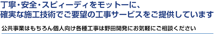 丁寧・安全・スピィーディをモットーに、確実な施工技術で施主様がご要望の工事サービスをご提供しています。公共事業はもちろん個人向け各種工事は野田開発にお気軽にご相談ください。